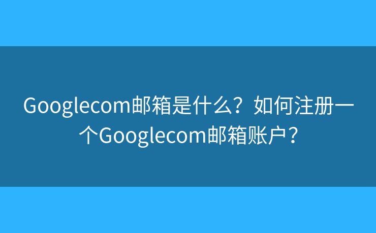 Googlecom邮箱是什么？如何注册一个Googlecom邮箱账户？