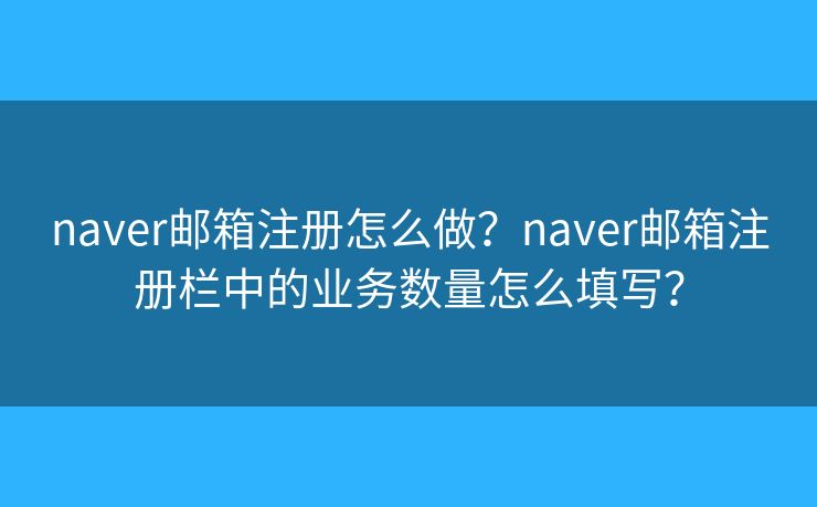 naver邮箱注册怎么做?naver邮箱注册栏中的业务数量怎么填写? naver邮箱注册怎么做?naver邮箱注册栏中的业务数量怎么填写?