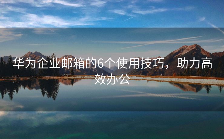 华为企业邮箱的6个使用技巧，助力高效办公
